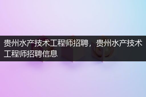 贵州水产技术工程师招聘，贵州水产技术工程师招聘信息