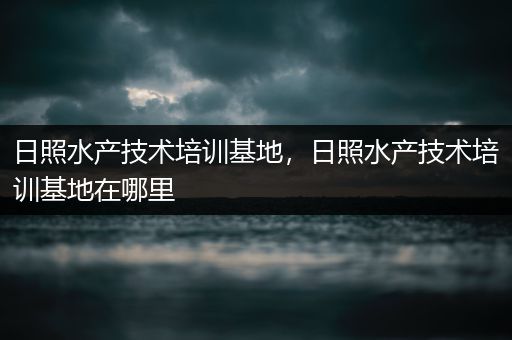 日照水产技术培训基地，日照水产技术培训基地在哪里