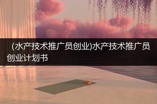 （水产技术推广员创业)水产技术推广员创业计划书