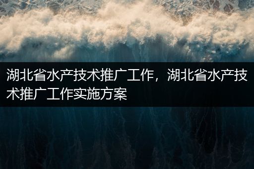 湖北省水产技术推广工作，湖北省水产技术推广工作实施方案