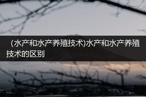 （水产和水产养殖技术)水产和水产养殖技术的区别