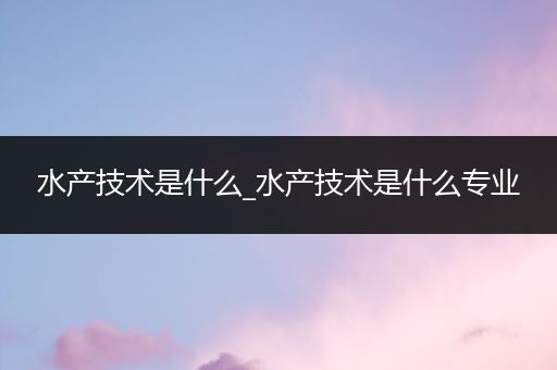 水产技术是什么_水产技术是什么专业