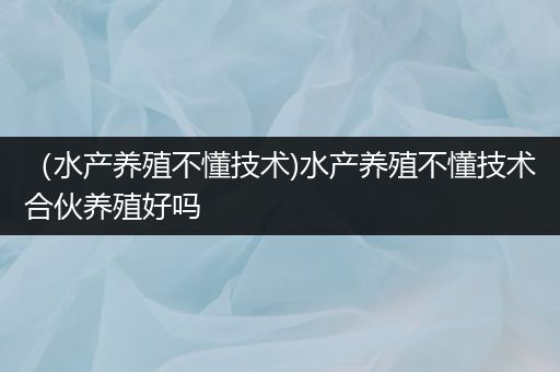 （水产养殖不懂技术)水产养殖不懂技术合伙养殖好吗