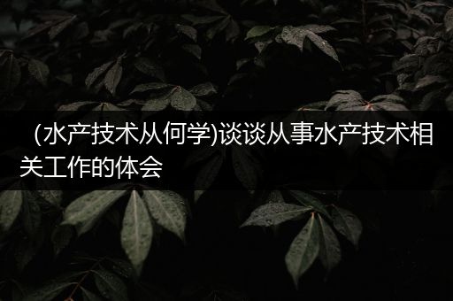 （水产技术从何学)谈谈从事水产技术相关工作的体会