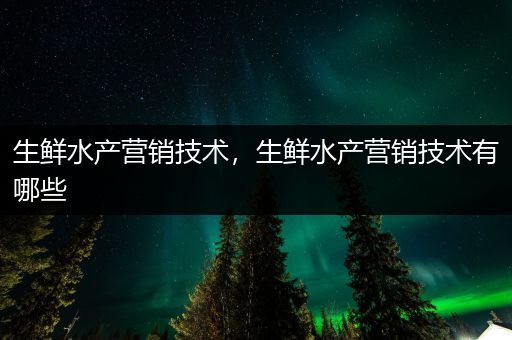 生鲜水产营销技术，生鲜水产营销技术有哪些