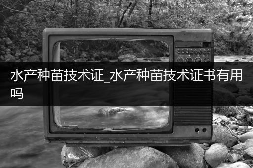 水产种苗技术证_水产种苗技术证书有用吗