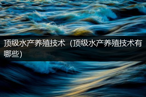 顶级水产养殖技术（顶级水产养殖技术有哪些）