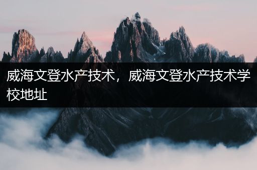 威海文登水产技术，威海文登水产技术学校地址