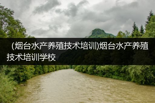 （烟台水产养殖技术培训)烟台水产养殖技术培训学校