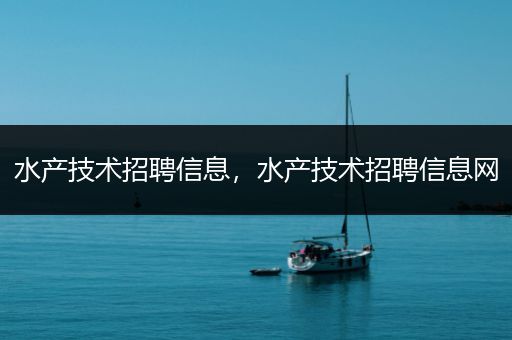 水产技术招聘信息，水产技术招聘信息网