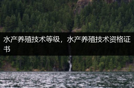 水产养殖技术等级，水产养殖技术资格证书